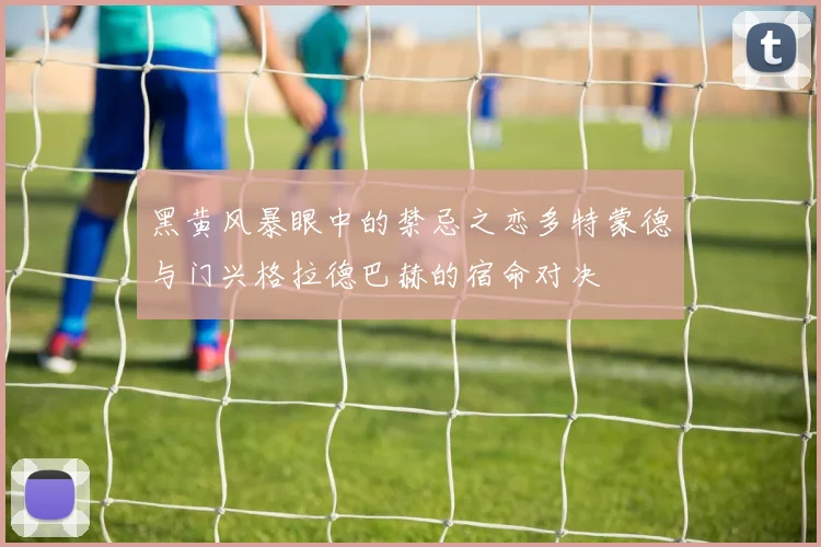 黑黄风暴眼中的禁忌之恋多特蒙德与门兴格拉德巴赫的宿命对决