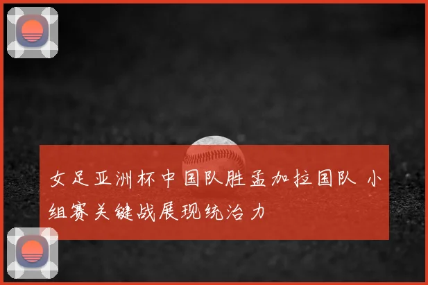 女足亚洲杯中国队胜孟加拉国队 小组赛关键战展现统治力